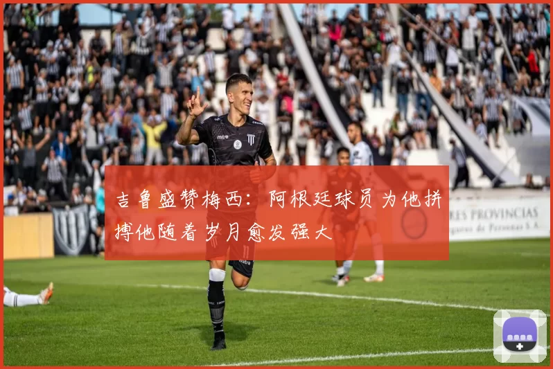 吉鲁盛赞梅西：阿根廷球员为他拼搏他随着岁月愈发强大