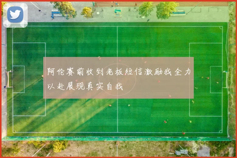 阿伦赛前收到老板短信激励我全力以赴展现真实自我