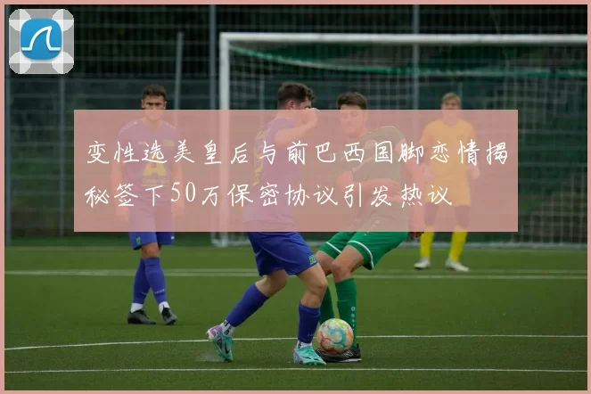 变性选美皇后与前巴西国脚恋情揭秘签下50万保密协议引发热议