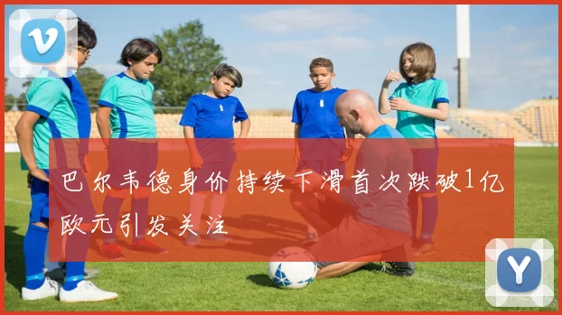 巴尔韦德身价持续下滑首次跌破1亿欧元引发关注