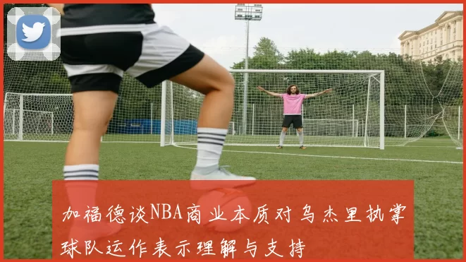 加福德谈NBA商业本质对乌杰里执掌球队运作表示理解与支持
