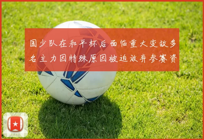 国少队在和平杯后面临重大变故多名主力因特殊原因被迫放弃参赛资格