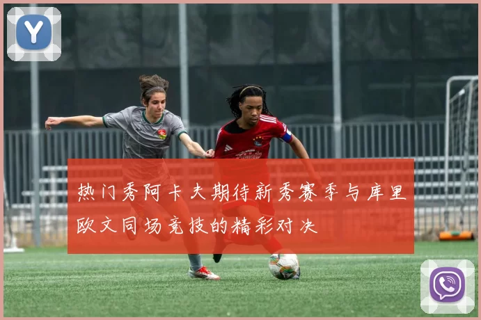 热门秀阿卡夫期待新秀赛季与库里欧文同场竞技的精彩对决