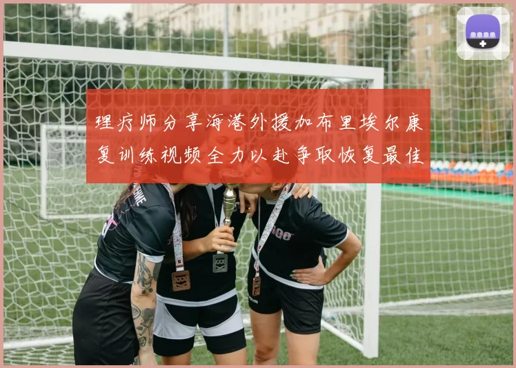 理疗师分享海港外援加布里埃尔康复训练视频全力以赴争取恢复最佳状态