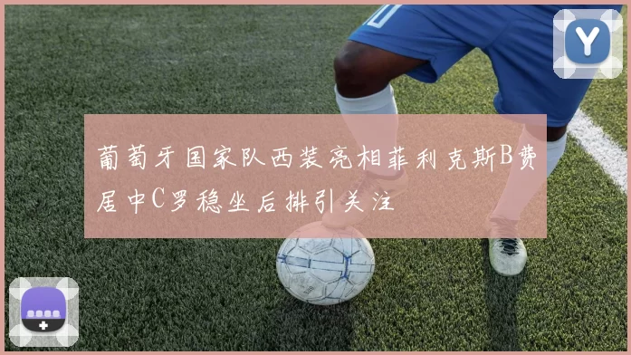 葡萄牙国家队西装亮相菲利克斯B费居中C罗稳坐后排引关注