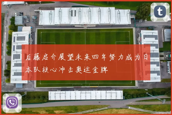 后藤启介展望未来四年努力成为日本队核心冲击奥运金牌