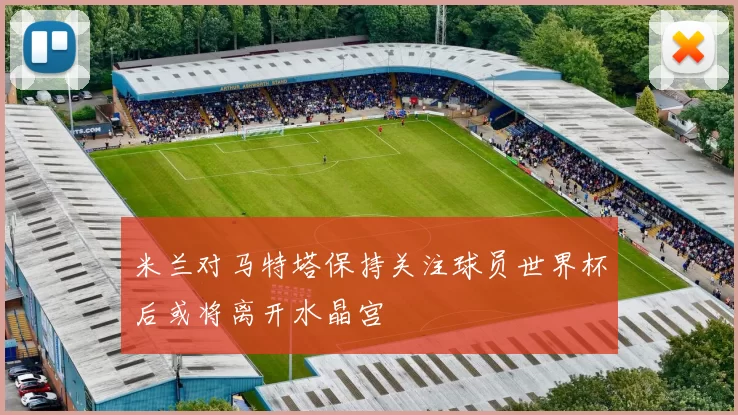 米兰对马特塔保持关注球员世界杯后或将离开水晶宫