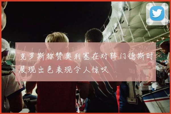 克罗斯称赞奥利塞在对阵门德斯时展现出色表现令人惊叹