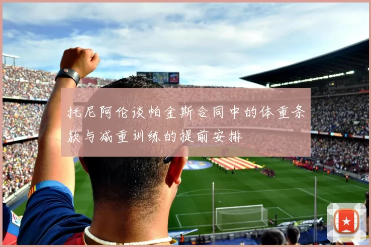 托尼阿伦谈帕金斯合同中的体重条款与减重训练的提前安排
