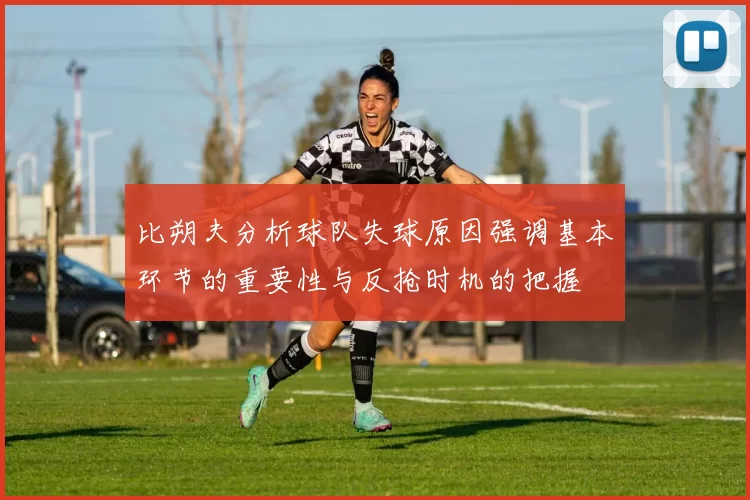 比朔夫分析球队失球原因强调基本环节的重要性与反抢时机的把握
