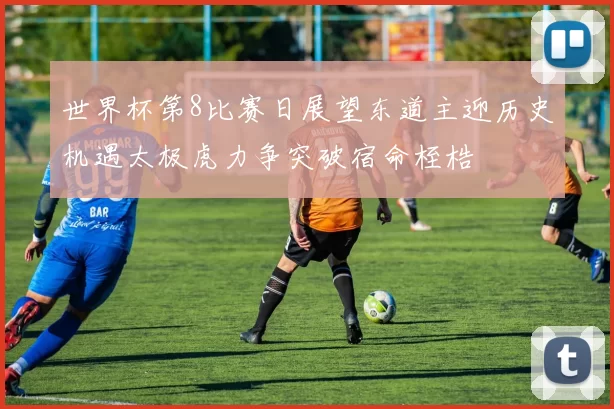 世界杯第8比赛日展望东道主迎历史机遇太极虎力争突破宿命桎梏