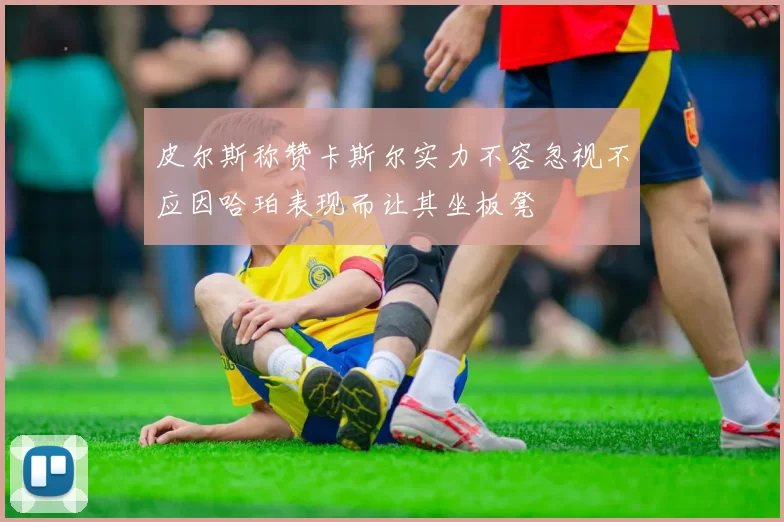 皮尔斯称赞卡斯尔实力不容忽视不应因哈珀表现而让其坐板凳