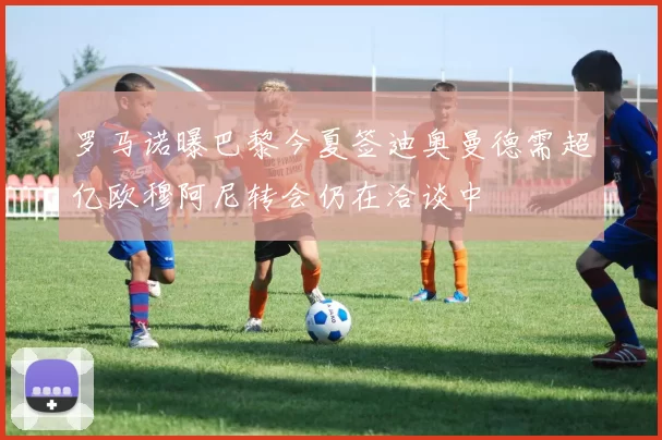 罗马诺曝巴黎今夏签迪奥曼德需超亿欧穆阿尼转会仍在洽谈中