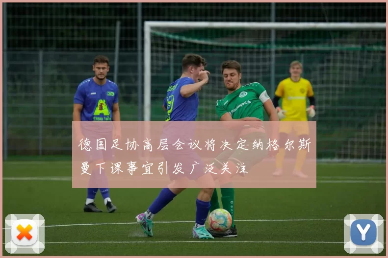 德国足协高层会议将决定纳格尔斯曼下课事宜引发广泛关注