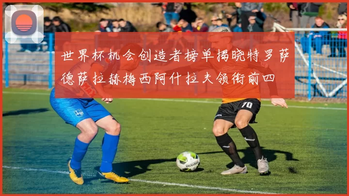 世界杯机会创造者榜单揭晓特罗萨德萨拉赫梅西阿什拉夫领衔前四