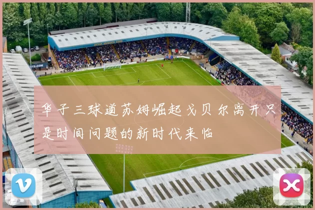 华子三球道苏姆崛起戈贝尔离开只是时间问题的新时代来临
