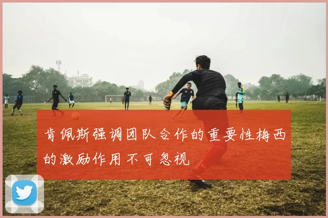 肯佩斯强调团队合作的重要性梅西的激励作用不可忽视