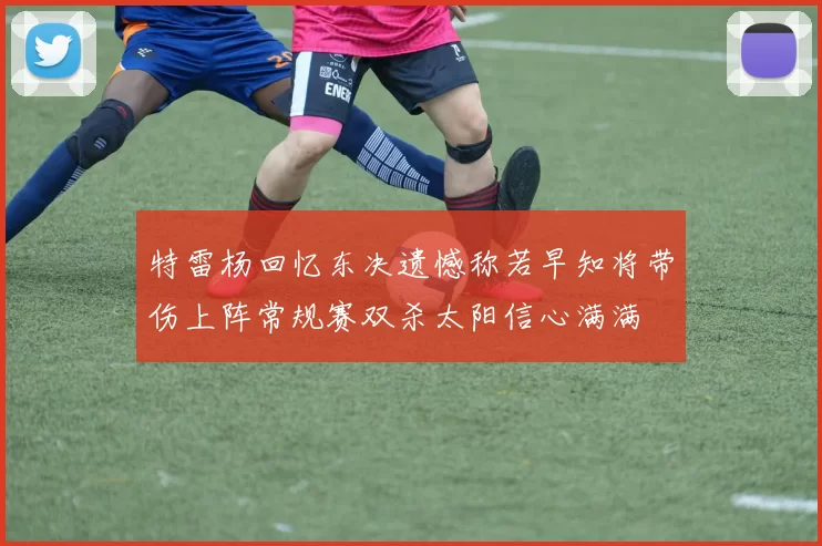 特雷杨回忆东决遗憾称若早知将带伤上阵常规赛双杀太阳信心满满
