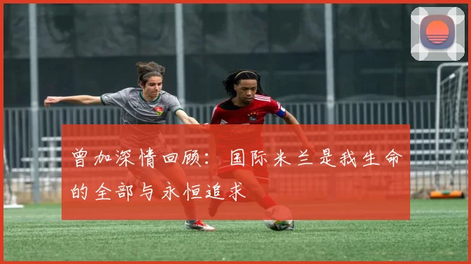 曾加深情回顾：国际米兰是我生命的全部与永恒追求