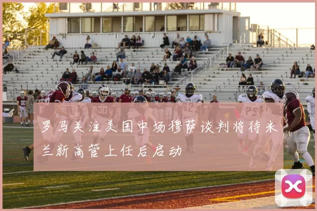 罗马关注美国中场穆萨谈判将待米兰新高管上任后启动