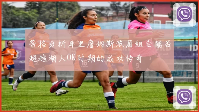 蒂格分析库里詹姆斯浓眉组合能否超越湖人OK时期的成功传奇
